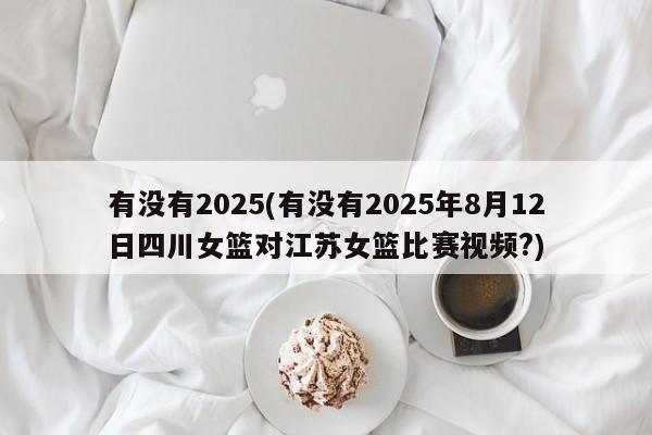 有没有2025(有没有2025年8月12日四川女篮对江苏女篮比赛视频?)