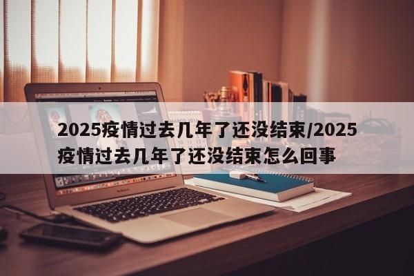 2025疫情过去几年了还没结束/2025疫情过去几年了还没结束怎么回事