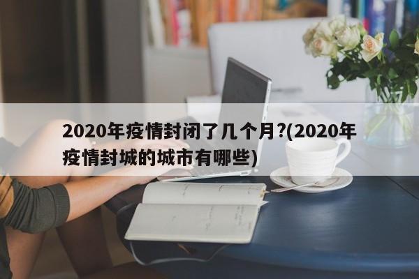 2020年疫情封闭了几个月?(2020年疫情封城的城市有哪些)
