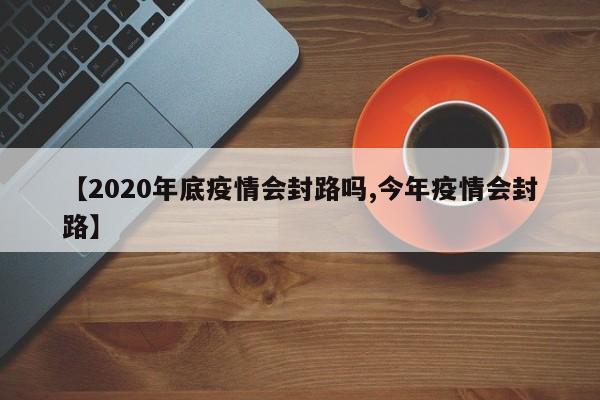【2020年底疫情会封路吗,今年疫情会封路】