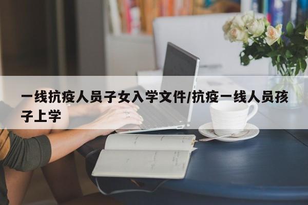 一线抗疫人员子女入学文件/抗疫一线人员孩子上学