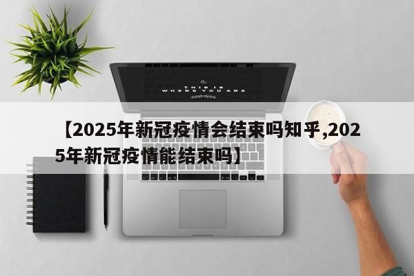 【2025年新冠疫情会结束吗知乎,2025年新冠疫情能结束吗】