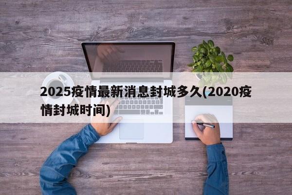 2025疫情最新消息封城多久(2020疫情封城时间)