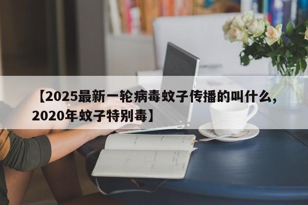 【2025最新一轮病毒蚊子传播的叫什么,2020年蚊子特别毒】