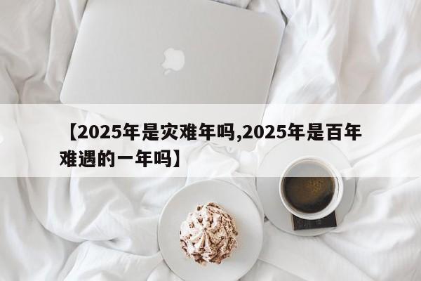 【2025年是灾难年吗,2025年是百年难遇的一年吗】