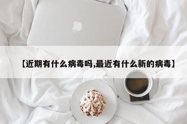 【近期有什么病毒吗,最近有什么新的病毒】