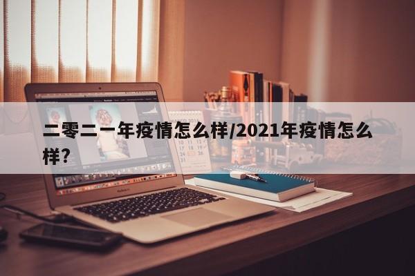 二零二一年疫情怎么样/2021年疫情怎么样?