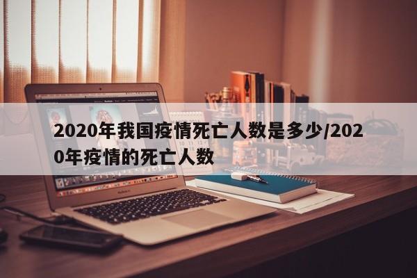 2020年我国疫情死亡人数是多少/2020年疫情的死亡人数