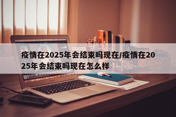 疫情在2025年会结束吗现在/疫情在2025年会结束吗现在怎么样