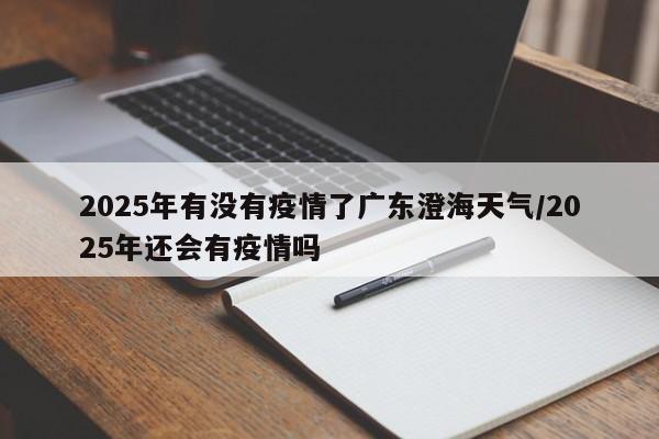 2025年有没有疫情了广东澄海天气/2025年还会有疫情吗