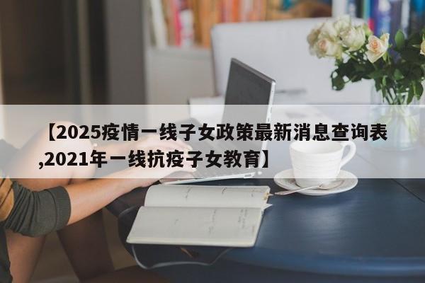 【2025疫情一线子女政策最新消息查询表,2021年一线抗疫子女教育】