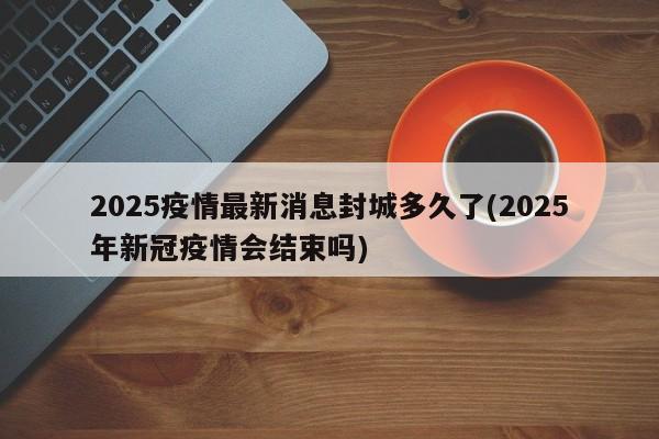 2025疫情最新消息封城多久了(2025年新冠疫情会结束吗)