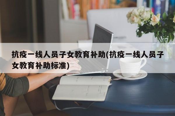 抗疫一线人员子女教育补助(抗疫一线人员子女教育补助标准)