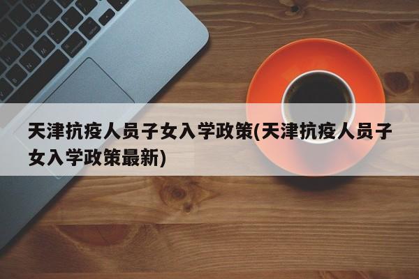 天津抗疫人员子女入学政策(天津抗疫人员子女入学政策最新)