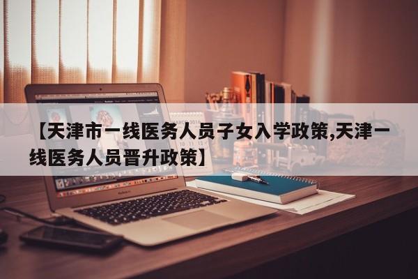 【天津市一线医务人员子女入学政策,天津一线医务人员晋升政策】