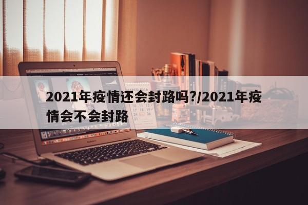 2021年疫情还会封路吗?/2021年疫情会不会封路