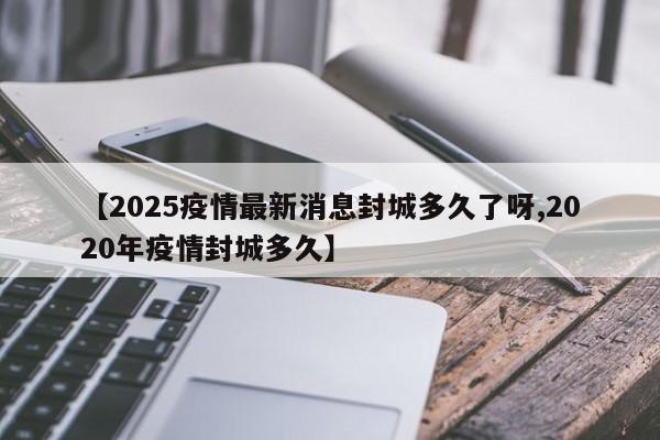 【2025疫情最新消息封城多久了呀,2020年疫情封城多久】