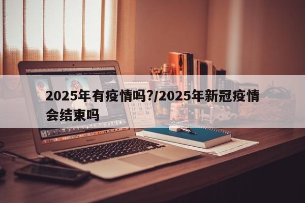 2025年有疫情吗?/2025年新冠疫情会结束吗