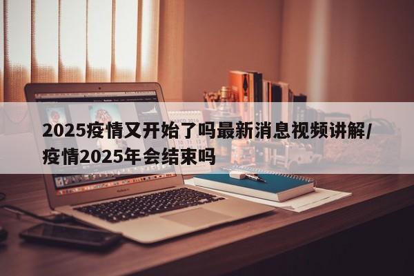 2025疫情又开始了吗最新消息视频讲解/疫情2025年会结束吗