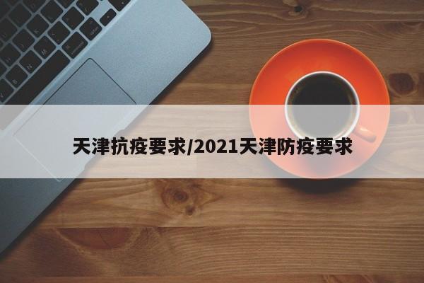 天津抗疫要求/2021天津防疫要求