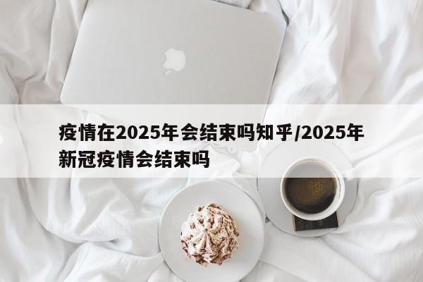 疫情在2025年会结束吗知乎/2025年新冠疫情会结束吗