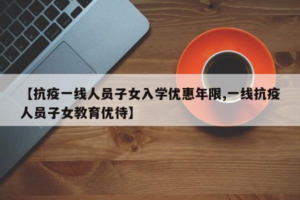【抗疫一线人员子女入学优惠年限,一线抗疫人员子女教育优待】