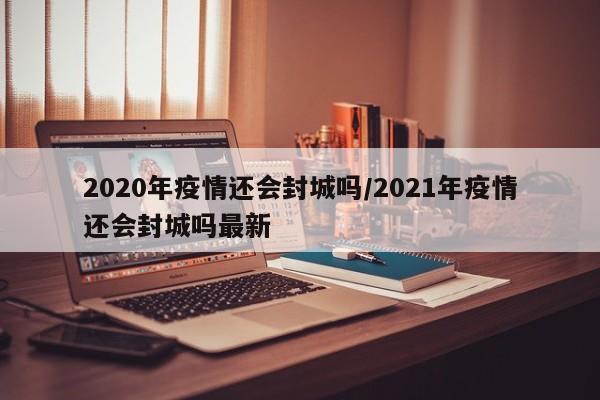 2020年疫情还会封城吗/2021年疫情还会封城吗最新