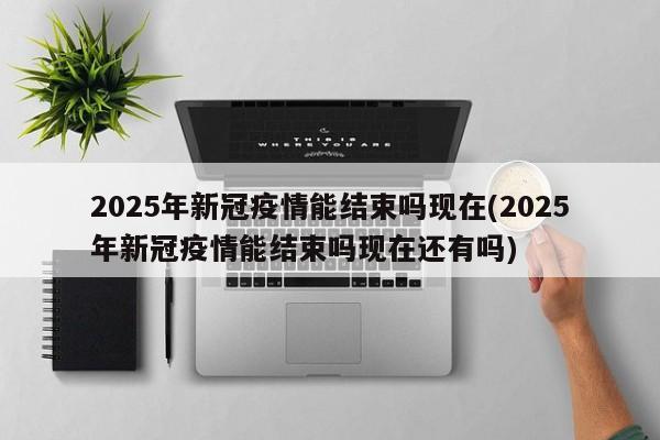 2025年新冠疫情能结束吗现在(2025年新冠疫情能结束吗现在还有吗)