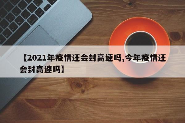 【2021年疫情还会封高速吗,今年疫情还会封高速吗】