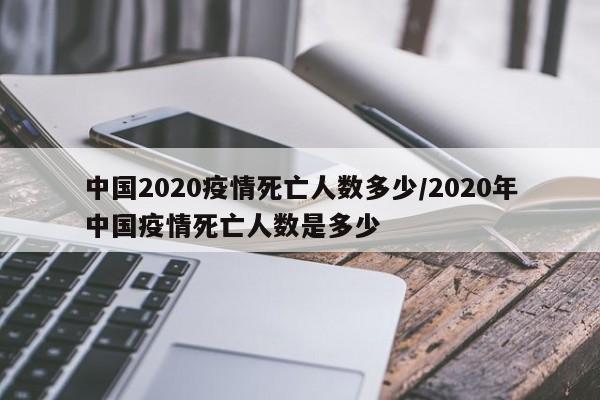 中国2020疫情死亡人数多少/2020年中国疫情死亡人数是多少