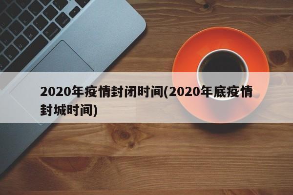 2020年疫情封闭时间(2020年底疫情封城时间)