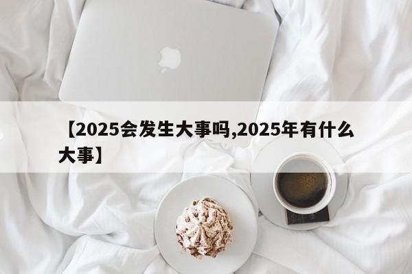 【2025会发生大事吗,2025年有什么大事】