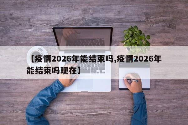 【疫情2026年能结束吗,疫情2026年能结束吗现在】