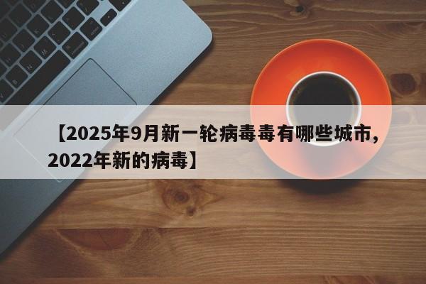 【2025年9月新一轮病毒毒有哪些城市,2022年新的病毒】