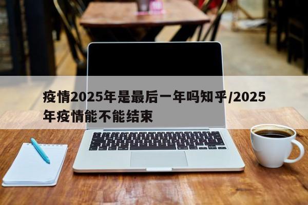疫情2025年是最后一年吗知乎/2025年疫情能不能结束