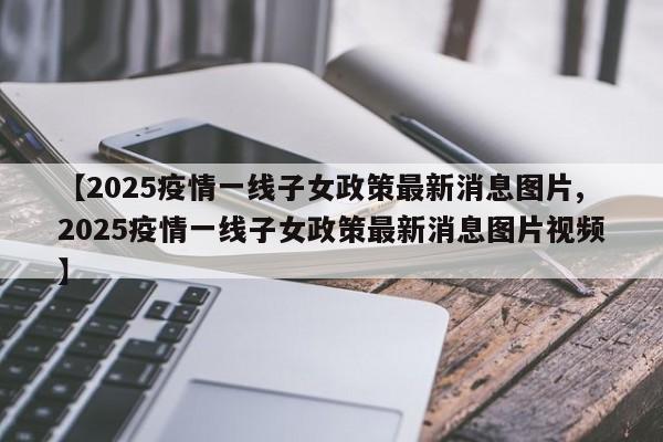 【2025疫情一线子女政策最新消息图片,2025疫情一线子女政策最新消息图片视频】