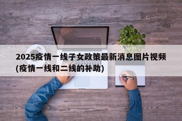 2025疫情一线子女政策最新消息图片视频(疫情一线和二线的补助)