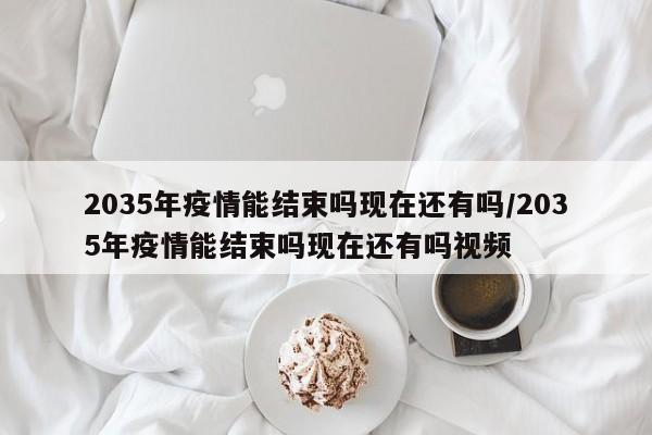 2035年疫情能结束吗现在还有吗/2035年疫情能结束吗现在还有吗视频