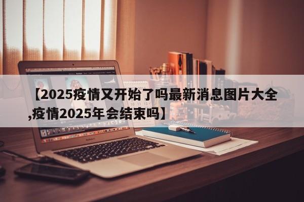 【2025疫情又开始了吗最新消息图片大全,疫情2025年会结束吗】