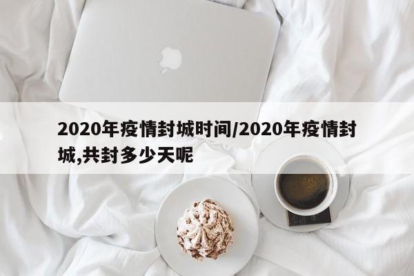2020年疫情封城时间/2020年疫情封城,共封多少天呢