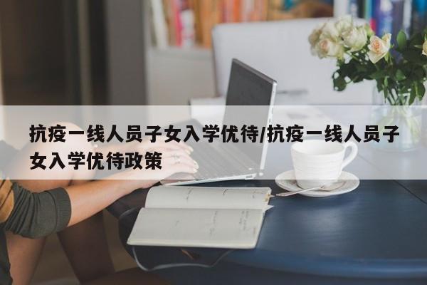 抗疫一线人员子女入学优待/抗疫一线人员子女入学优待政策