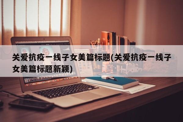 关爱抗疫一线子女美篇标题(关爱抗疫一线子女美篇标题新颖)