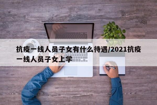 抗疫一线人员子女有什么待遇/2021抗疫一线人员子女上学