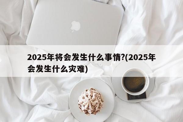 2025年将会发生什么事情?(2025年会发生什么灾难)