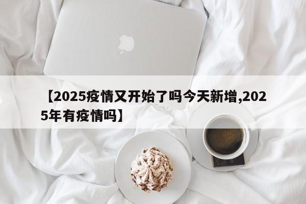 【2025疫情又开始了吗今天新增,2025年有疫情吗】