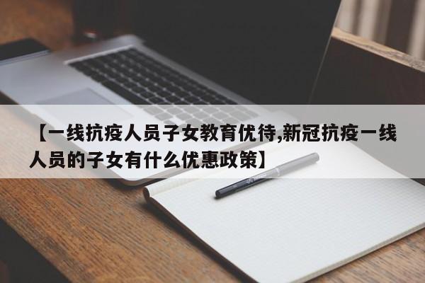【一线抗疫人员子女教育优待,新冠抗疫一线人员的子女有什么优惠政策】