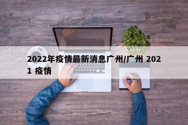 2022年疫情最新消息广州/广州 2021 疫情