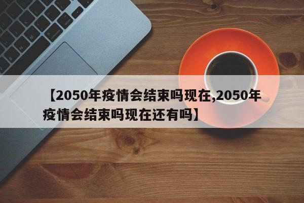 【2050年疫情会结束吗现在,2050年疫情会结束吗现在还有吗】