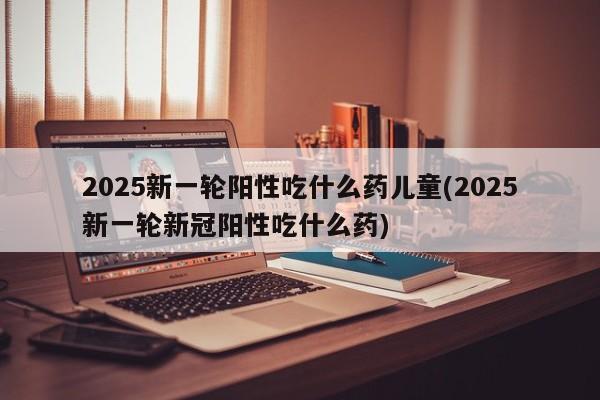 2025新一轮阳性吃什么药儿童(2025新一轮新冠阳性吃什么药)