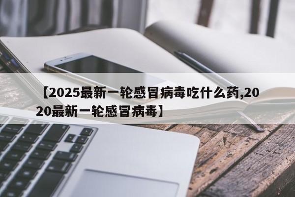【2025最新一轮感冒病毒吃什么药,2020最新一轮感冒病毒】